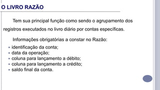 Tem sua principal função como sendo o agrupamento dos
registros executados no livro diário por contas específicas.
Informações obrigatórias a constar no Razão:
 identificação da conta;
 data da operação;
 coluna para lançamento a débito;
 coluna para lançamento a crédito;
 saldo final da conta.
O LIVRO RAZÃO
 