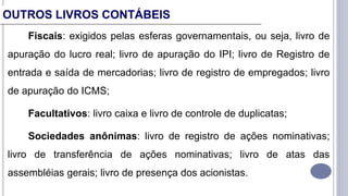 Fiscais: exigidos pelas esferas governamentais, ou seja, livro de
apuração do lucro real; livro de apuração do IPI; livro de Registro de
entrada e saída de mercadorias; livro de registro de empregados; livro
de apuração do ICMS;
Facultativos: livro caixa e livro de controle de duplicatas;
Sociedades anônimas: livro de registro de ações nominativas;
livro de transferência de ações nominativas; livro de atas das
assembléias gerais; livro de presença dos acionistas.
OUTROS LIVROS CONTÁBEIS
 