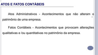 16
Atos Administrativos - Acontecimentos que não alteram o
patrimônio de uma empresa.
Fatos Contábeis - Acontecimentos que provocam alterações
qualitativas e /ou quantitativas no patrimônio da empresa.
ATOS E FATOS CONTÁBEIS
 