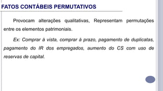 Provocam alterações qualitativas, Representam permutações
entre os elementos patrimoniais.
Ex: Comprar à vista, comprar à prazo, pagamento de duplicatas,
pagamento do IR dos empregados, aumento do CS com uso de
reservas de capital.
FATOS CONTÁBEIS PERMUTATIVOS
 