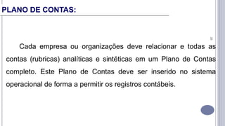 20
Cada empresa ou organizações deve relacionar e todas as
contas (rubricas) analíticas e sintéticas em um Plano de Contas
completo. Este Plano de Contas deve ser inserido no sistema
operacional de forma a permitir os registros contábeis.
PLANO DE CONTAS:
 