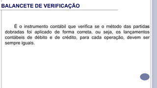 22
É o instrumento contábil que verifica se o método das partidas
dobradas foi aplicado de forma correta, ou seja, os lançamentos
contábeis de débito e de crédito, para cada operação, devem ser
sempre iguais.
BALANCETE DE VERIFICAÇÃO
 
