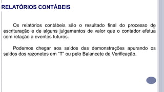 24
Os relatórios contábeis são o resultado final do processo de
escrituração e de alguns julgamentos de valor que o contador efetua
com relação a eventos futuros.
Podemos chegar aos saldos das demonstrações apurando os
saldos dos razonetes em “T” ou pelo Balancete de Verificação.
RELATÓRIOS CONTÁBEIS
 