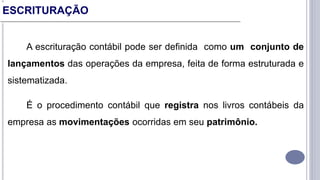 A escrituração contábil pode ser definida como um conjunto de
lançamentos das operações da empresa, feita de forma estruturada e
sistematizada.
É o procedimento contábil que registra nos livros contábeis da
empresa as movimentações ocorridas em seu patrimônio.
ESCRITURAÇÃO
 