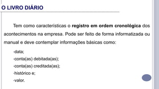 Tem como características o registro em ordem cronológica dos
acontecimentos na empresa. Pode ser feito de forma informatizada ou
manual e deve contemplar informações básicas como:
•data;
•conta(as) debitada(as);
•conta(as) creditada(as);
•histórico e;
•valor.
O LIVRO DIÁRIO
 