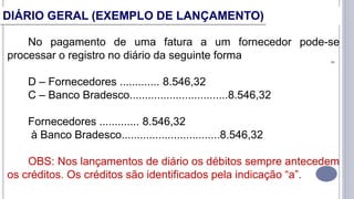 8
No pagamento de uma fatura a um fornecedor pode-se
processar o registro no diário da seguinte forma
D – Fornecedores ............. 8.546,32
C – Banco Bradesco................................8.546,32
Fornecedores ............. 8.546,32
à Banco Bradesco................................8.546,32
OBS: Nos lançamentos de diário os débitos sempre antecedem
os créditos. Os créditos são identificados pela indicação “a”.
DIÁRIO GERAL (EXEMPLO DE LANÇAMENTO)
 