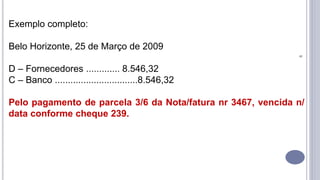 9
Exemplo completo:
Belo Horizonte, 25 de Março de 2009
D – Fornecedores ............. 8.546,32
C – Banco ................................8.546,32
Pelo pagamento de parcela 3/6 da Nota/fatura nr 3467, vencida n/
data conforme cheque 239.
 