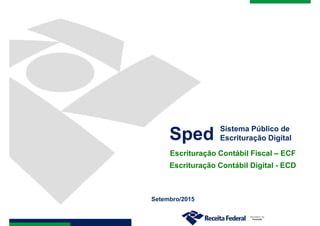 Setembro/2015
Sped Sistema Público de
Escrituração Digital
Escrituração Contábil Fiscal – ECF
Escrituração Contábil Digital - ECD
 