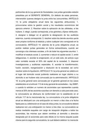 pertinentes de la Ley general de Sociedades; Las juntas generales estarán
presididas por el GERENTE GENERAL. En defecto de estas personas,
intervendrán quienes designe la junta entre los concurrentes; ARTÍCULO
13: la junta obligatoria anual tiene las siguientes atribuciones: 1.
pronunciarse sobre la gestión social y los resultados económicos del
ejercicio anterior. 2. Resolver sobre la aplicación de las utilidades, si las
hubiere. 3. elegir, cuando corresponda, a los gerentes y fijarse retribución.
4. designar o delegar en el gerente la designación de los auditores
externos, cuando corresponda. 5. resolver sobre los demás asuntos que le
sean propios conforme al estatuto y sobre cualquier otro consignado en la
convocatoria; ARTÍCULO 14: además de la junta obligatoria anual, se
podrán realizar juntas generales en forma extraordinaria, cuando así
convenga a los intereses sociales, a fin de tratar los siguientes asuntos: 1.
modificar el estatuto social. 2. aumentar o reducir el capital social. 3. emitir
obligaciones. 4. acordar la enajenación, en un solo acto, de activos cuyo
valor contable exceda el 50% del capital de la sociedad. 5. disponer
investigaciones y auditorias especiales. 6. acordar la transformación,
fusión, escisión, reorganización y disolución de la sociedad, así como
resolver sobre la liquidación; ARTICULO 15: la junta general se celebra en
el lugar del domicilio social pudiendo realizarse en lugar distinto a su
domicilio si así hubiere sido convocado por la administración, ARTICULO
16: la junta general será convocada por el gerente general en los casos
establecidos en el artículo 113 de la ley general de sociedades – ley 26887,
o cuando lo soliciten un numero de accionistas que representen cuando
menos el 20% de las acciones suscritas con derecho a voto para este caso,
la convocatoria se efectuara de conformidad con lo establecido en el
artículo 117 de la mencionada ley. La convocatoria a la junta obligatoria
anual se efectuará con una anticipación no menor a diez días a la fecha
fijada para su celebración en el caso de otras juntas, la convocatoria deberá
realizarse con una anticipación no menor a tres días. La convocatoria se
realiza mediante esquelas con cargo de recepción dirigidas a todos los
accionistas, las mismas que deben remitirse al domicilio o dirección
designada por el accionista para este efecto en la misma esquela puede
citarse para la segunda convocatoria, la cual deberá celebrar no menosde
 