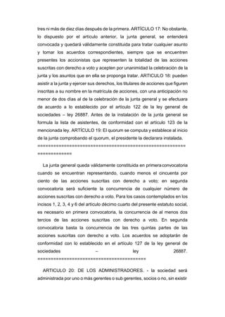 tres ni más de diez días después de la primera. ARTÍCULO 17: No obstante,
lo dispuesto por el artículo anterior, la junta general, se entenderá
convocada y quedará válidamente constituida para tratar cualquier asunto
y tomar los acuerdos correspondientes, siempre que se encuentren
presentes los accionistas que representen la totalidad de las acciones
suscritas con derecho a voto y acepten por unanimidad la celebración de la
junta y los asuntos que en ella se proponga tratar. ARTICULO 18: pueden
asistir a la junta y ejercer sus derechos, los titulares de acciones que figuren
inscritas a su nombre en la matrícula de acciones, con una anticipación no
menor de dos días al de la celebración de la junta general y se efectuara
de acuerdo a lo establecido por el artículo 122 de la ley general de
sociedades – ley 26887. Antes de la instalación de la junta general se
formula la lista de asistentes, de conformidad con el artículo 123 de la
mencionada ley. ARTÍCULO 19: El quorum se computa y establece al inicio
de la junta comprobando el quorum, el presidente la declarara instalada.
========================================================
=============
La junta general queda válidamente constituida en primeraconvocatoria
cuando se encuentran representando, cuando menos el cincuenta por
ciento de las acciones suscritas con derecho a voto; en segunda
convocatoria será suficiente la concurrencia de cualquier número de
acciones suscritas con derecho a voto. Para los casos contemplados en los
incisos 1, 2, 3, 4 y 6 del artículo décimo cuarto del presente estatuto social,
es necesario en primera convocatoria, la concurrencia de al menos dos
tercios de las acciones suscritas con derecho a voto. En segunda
convocatoria basta la concurrencia de las tres quintas partes de las
acciones suscritas con derecho a voto. Los acuerdos se adoptarán de
conformidad con lo establecido en el artículo 127 de la ley general de
sociedades – ley 26887.
=========================================
ARTICULO 20: DE LOS ADMINISTRADORES. - la sociedad será
administrada por uno o más gerentes o sub gerentes, socios o no, sin existir
 