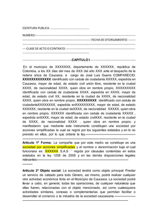 ESCRITURA PUBLICA: ……………………………………………..
NUMERO:------------------------------------------------------------------------------------------------------
----------------------------------------------------------------------FECHA DE OTORGAMIENTO: -------
-------------------------------------------------------------------------------------------------------------------
----CLASE DE ACTO O CONTRATO: ----------------------------------------------------------------------------
-------------------------------------------------------------------
-------------------------------------------------------CAPITULO I---------------------------------------------------
En el municipio de XXXXXXX, departamento de XXXXXX, república de
Colombia, a los XX días del mes de XXX del año XXX ante el despacho de la
notaria única de Caucasia, a cargo de José Luis Guerra COMPARECIO:
XXXXXXXXXXXXX identificado con cedula de ciudadanía XXXXX, expedida en
Caucasia, mayor de edad, de estado civil unión libre, residente en la ciudad
XXXX, de nacionalidad XXXX, quien obra en nombre propio, XXXXXXXXX
identificada con cedula de ciudadanía XXXX, expedida en XXXX, mayor de
edad, de estado civil XX, residente en la ciudad de XXXX, de nacionalidad
XXXX, quien obra en nombre propio, XXXXXXXXX identificado con cedula de
ciudadaníaXXXXXXXX, expedida enXXXXXXXXX, mayor de edad, de estado
XXXXXX, residente en la ciudad deXXXX, de nacionalidad XXXXX, quien obra
en nombre propio, XXXXXX identificada con cedula de ciudadanía XXXXX ,
expedida enXXXX, mayor de edad, de estado civilXXX, residente en la ciudad
de XXXX, de nacionalidad XXXX , quien obra en nombre propio; y
manifestaron: que mediante este instrumento constituyen una sociedad por
acciones simplificadas la cual se regirá por los siguientes estatutos y en lo no
previsto en ellos, por lo que ordene la ley.--------------------------------------------------
----------------------------------------------------------------------------------------------------------
Artículo 1º Forma: La compañía que por este medio se constituye es una
sociedad por acciones simplificadas y el nombre o denominación bajo el cual
funcionara es: XXXXXX S.A.S ´´ regida por clausulas contenidas en estos
estatutos en la ley 1258 de 2008 y en las demás disposiciones legales
relevantes--------------------------------------------------------------------------------------------
----------
Artículo 2º Objeto social: La sociedad tendrá como objeto principal. Prestar
un servicio de calzado para todo Género, así mismo, podrá realizar cualquier
otra actividad económica lícita en el Municipio de Caucasia. La sociedad podrá
llevar a cabo, en general, todas las operaciones, de cualquier naturaleza que
ellas fueren, relacionadas con el objeto mencionado, así como cualesquiera
actividades similares, conexas o complementarias que permitan facilitar o
desarrollar el comercio o la industria de la sociedad caucasiana.---------------------
----------------------------------------------------------------------------------------------------------
 