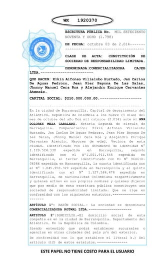 ESTE PAPEL NO TIENE COSTO PARA EL USUARIO 
ESCRITURA PÚBLICA No. MIL SETECIENTO NOVENTA Y OCHO (1.798) 
DE FECHA: octubre 03 de 2.014------- ------------------------------------ 
CLASE DE ACTA: CONSTITUCIÓN DE SOCIEDAD DE RESPONSABILIDAD LIMITADA. 
DENOMINADA:COMERCIALIZADORA CAJEB LTDA.------------------------ 
QUE HACEN: Elkin Alfonso Villalobo Hurtado, Jan Carlos De Aguas Pedrozo, Jean Pier Bayona De Las Salas, Jhonny Manuel Cera Roa y Alejandro Enrique Cervantes Atencio. 
CAPITAL SOCIAL: $250.000.000.00.------------------- 
--------------------------------------------------- En la ciudad de Barranquilla. Capital de departamento del Atlántico. República de Colombia a los nueve (3 Días) del mes de octubre del año Dos mil cstorce (2.014) ante mi ANA DOLORES MEZA CABALERO. Notaria Segunda de círculo de Barraquilla. Comparecieron: Elkin Alfonso Villalobo Hurtado, Jan Carlos De Aguas Pedrozo, Jean Pier Bayona De Las Salas, Jhonny Manuel Cera Roa y Alejandro Enrique Cervantes Atencio. Mayores de edad. Vecinos de esta ciudad. Identificado con los documento de identidad N° 1.129.524.330 expedida en Barraquilla, segundo identificado con el Nº1.001.911.445 expedida en Barranquilla, el tercer identificado con El N° 960610- 06386 expedida en Barranquilla, la cuarta identificada con el N° 1.045.950.329 expedida en Barranquilla y el quinto identificado con el N° 1.127.586.478 expedida en Barranquilla, de nacionalidad Colombiana respectivamente y quienes actúan en sus propios nombres y quienes dijeron que por medio de esta escritura pública constituyen una sociedad de responsabilidad limitada. Que se rige en conformidad con los siguientes estatutos.---------------- ------- 
ARTÍCULO 1º: RAZÓN SOCIAL.- La sociedad se denominara COMERCIALIZADODA ROTWAL LTDA.--------------------- 
ARTICULO 2º:DOMICILIO.-El domicilio social de esta compañía es en la ciudad de Barranquilla. Departamento del Atlántico. En la República de Colombia. 
Siendo entendido que podrá establecer sucursales o agencias en otras ciudades del país y/o del exterior. 
De conformidad con lo que establece el literal k.) Del artículo (12) de estos estatutos.--------------- 
WK 1920370  