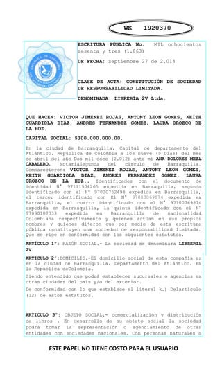 WK 1920370 
ESCRITURA PÚBLICA No. MIL ochocientos 
sesenta y tres (1.863) 
DE FECHA: Septiembre 27 de 2.014 
CLASE DE ACTA: CONSTITUCIÓN DE SOCIEDAD 
DE RESPONSABILIDAD LIMITADA. 
DENOMINADA: LIBRERÍA 2V Ltda. 
QUE HACEN: VICTOR JIMENEZ ROJAS, ANTONY LEON GOMES, KEITH 
GUARDIOLA DIAZ, ANDRES FERNANDEZ GOMEZ, LAURA OROZCO DE 
LA HOZ. 
CAPITAL SOCIAL: $300.000.000.00. 
En la ciudad de Barranquilla. Capital de departamento del 
Atlántico. República de Colombia a los nueve (9 Días) del mes 
de abril del año Dos mil doce (2.012) ante mi ANA DOLORES MEZA 
CABALERO. NotariaSegunda del círculo de Barraquilla. 
Comparecieron: VICTOR JIMENEZ ROJAS, ANTONY LEON GOMES, 
KEITH GUARDIOLA DIAZ, ANDRES FERNANDEZ GOMEZ, LAURA 
OROZCO DE LA HOZ.. Identificados con el documento de 
identidad N° 97111504265 expedida en Barraquilla, segundo 
identificado con el Nº 97020752498 expedida en Barranquilla, 
el tercer identificado con El N° 97083069874 expedida en 
Barranquilla, el cuarto identificado con el N° 97100769874 
expedida en Barranquilla, la quinta identificado con el N° 
97090107333 expedida en Barranquilla de nacionalidad 
Colombiana respectivamente y quienes actúan en sus propios 
nombres y quienes dijeron que por medio de esta escritura 
pública constituyen una sociedad de responsabilidad limitada. 
Que se rige en conformidad con los siguientes estatutos. 
ARTÍCULO 1º: RAZÓN SOCIAL.- La sociedad se denominara LIBRERIA 
2V. 
ARTICULO 2º:DOMICILIO.-El domicilio social de esta compañía es 
en la ciudad de Barranquilla. Departamento del Atlántico. En 
la República deColombia. 
Siendo entendido que podrá establecer sucursales o agencias en 
otras ciudades del país y/o del exterior. 
De conformidad con lo que establece el literal k.) Delartículo 
(12) de estos estatutos. 
ARTICULO 3º: OBJETO SOCIAL.- comercialización y distribución 
de libros . En desarrollo de su objeto social la sociedad 
podrá tomar la representación o agenciamiento de otras 
entidades con sociedades nacionales. Con personas naturales o 
ESTE PAPEL NO TIENE COSTO PARA EL USUARIO 
 