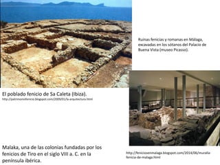 ﻿﻿El poblado fenicio de Sa Caleta (Ibiza).
http://patrimoniofenicio.blogspot.com/2009/01/la-arquitectura.html
Malaka, una de las colonias fundadas por los
fenicios de Tiro en el siglo VIII a. C. en la
península ibérica.
Ruinas fenicias y romanas en Málaga,
excavadas en los sótanos del Palacio de
Buena Vista (museo Picasso).
http://feniciosenmalaga.blogspot.com/2014/06/muralla-
fenicia-de-malaga.html
 