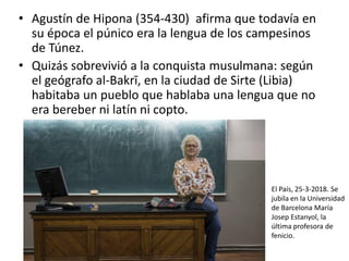 • Agustín de Hipona (354-430) afirma que todavía en
su época el púnico era la lengua de los campesinos
de Túnez.
• Quizás sobrevivió a la conquista musulmana: según
el geógrafo al-Bakrī, en la ciudad de Sirte (Libia)
habitaba un pueblo que hablaba una lengua que no
era bereber ni latín ni copto.
El País, 25-3-2018. Se
jubila en la Universidad
de Barcelona María
Josep Estanyol, la
última profesora de
fenicio.
 