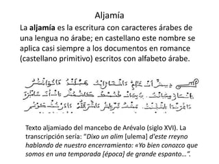 Aljamía
La aljamía es la escritura con caracteres árabes de
una lengua no árabe; en castellano este nombre se
aplica casi siempre a los documentos en romance
(castellano primitivo) escritos con alfabeto árabe.
Texto aljamiado del mancebo de Arévalo (siglo XVI). La
transcripción sería: “Dixo un alim [ulema] d'este rreyno
hablando de nuestro encerramiento: «Yo bien conozco que
somos en una temporada [época] de grande espanto…”.
 