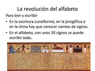 La revolución del alfabeto
Para leer y escribir
• En la escritura cuneiforme, en la jeroglífica o
en la china hay que conocer cientos de signos.
• En el alfabeto, con unos 30 signos se puede
escribir todo.
 