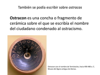 También se podía escribir sobre ostracas
Ostracon es una concha o fragmento de
cerámica sobre el que se escribía el nombre
del ciudadano condenado al ostracismo.
Ostracon con el nombre de Temístocles, hacia 490-480 a. C.
Museo del Ágora antigua de Atenas.
 