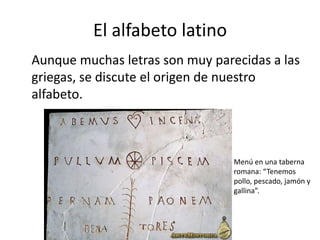 El alfabeto latino
Aunque muchas letras son muy parecidas a las
griegas, se discute el origen de nuestro
alfabeto.
Menú en una taberna
romana: “Tenemos
pollo, pescado, jamón y
gallina”.
 