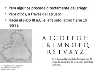 • Para algunos procede directamente del griego.
• Para otros, a través del etrusco.
• Hacia el siglo III a.C. el alfabeto latino tiene 19
letras.
En la época clásica estaba formado por 23
letras. La tipografía de la imagen es de tipo
lapidaria.
La inscripción Duenos, (siglo VI a. C.)
con la forma más antigua del
alfabeto latino arcaico.
 