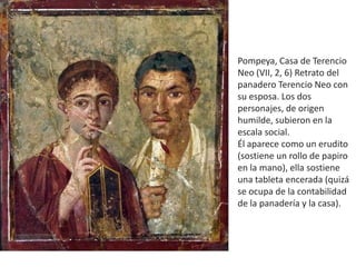Pompeya, Casa de Terencio
Neo (VII, 2, 6) Retrato del
panadero Terencio Neo con
su esposa. Los dos
personajes, de origen
humilde, subieron en la
escala social.
Él aparece como un erudito
(sostiene un rollo de papiro
en la mano), ella sostiene
una tableta encerada (quizá
se ocupa de la contabilidad
de la panadería y la casa).
 