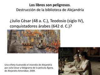 Los libros son peligrosos.
Destrucción de la biblioteca de Alejandría
¿Julio César (48 a. C.), Teodosio (siglo IV),
conquistadores árabes (642 d. C.)?
Una viñeta ilustrando el incendio de Alejandría
por Julio César y fotograma de la película Ágora,
de Alejandro Amenábar, 2009.
 