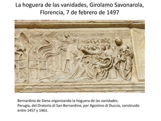 La hoguera de las vanidades, Girolamo Savonarola,
Florencia, 7 de febrero de 1497
Bernardino de Siena organizando la hoguera de las vanidades.
Perugia, del Oratorio di San Bernardino, por Agostino di Duccio, construido
entre 1457 y 1461.
 