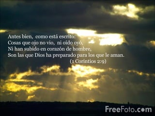 Antes bien,  como está escrito:  Cosas que ojo no vio,  ni oído oyó,  Ni han subido en corazón de hombre,  Son las que Dios ha preparado para los que le aman.  (1 Corintios 2:9) 