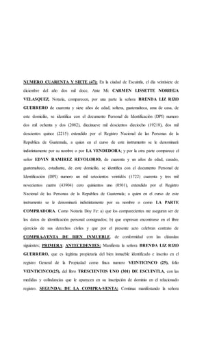 NUMERO CUARENTA Y SIETE (47): En la ciudad de Escuintla, el día veintisiete de
diciembre del año dos mil doce, Ante Mi: CARMEN LISSETTE NORIEGA
VELASQUEZ, Notaria, comparecen, por una parte la señora BRENDA LIZ RIZO
GUERRERO de cuarenta y siete años de edad, soltera, guatemalteca, ama de casa, de
este domicilio, se identifica con el documento Personal de Identificación (DPI) numero
dos mil ochenta y dos (2082), diecinueve mil doscientos dieciocho (19218), dos mil
doscientos quince (2215) extendido por el Registro Nacional de las Personas de la
Republica de Guatemala, a quien en el curso de este instrumento se le denominará
indistintamente por su nombre o por LA VENDEDORA; y por la otra parte comparece el
señor EDVIN RAMIREZ REVOLORIO, de cuarenta y un años de edad, casado,
guatemalteco, estudiante, de este domicilio, se identifica con el documento Personal de
Identificación (DPI) numero un mil setecientos veintidós (1722) cuarenta y tres mil
novecientos cuatro (43904) cero quinientos uno (0501), extendido por el Registro
Nacional de las Personas de la Republica de Guatemala; a quien en el curso de este
instrumento se le denominará indistintamente por su nombre o como LA PARTE
COMPRADORA. Como Notaria Doy Fe: a) que los comparecientes me aseguran ser de
los datos de identificación personal consignados; b) que expresan encontrarse en el libre
ejercicio de sus derechos civiles y que por el presente acto celebran contrato de
COMPRA-VENTA DE BIEN INMUEBLE, de conformidad con las cláusulas
siguientes; PRIMERA: ANTECEDENTES: Manifiesta la señora BRENDA LIZ RIZO
GUERRERO, que es legítima propietaria del bien inmueble identificado e inscrito en el
registro General de la Propiedad como finca numero VEINTICINCO (25), folio
VEINTICINCO(25), del libro TRESCIENTOS UNO (301) DE ESCUINTLA, con las
medidas y colindancias que le aparecen en su inscripción de dominio en el relacionado
registro. SEGUNDA: DE LA COMPRA-VENTA: Continua manifestando la señora
 