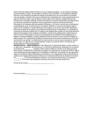 treinta (30) días hábiles desde la fecha en que se designó liquidador, no se hubieren aprobado
las mencionadas cuentas, se procederá a nombrar nuevo liquidador. Los liquidadores deberán
informar a los acreedores sociales del estado de liquidación en que se encuentra la sociedad,
una vez disuelta, mediante aviso que se publicará en un periódico que circule regularmente en el
lugar del domicilio social y que se fijará en lugar visible de las oficinas y establecimientos de
comercio de la sociedad. Además, tendrán los deberes y funciones adicionales que determine la
ley. Durante el período de liquidación la junta general de socios se reunirá en las fechas
indicadas en los estatutos para las sesiones ordinarias y, así mismo, cuando sea convocada por
los liquidadores (y por el revisor fiscal si lo hubiere). Mientras no se haya cancelado el pasivo
externo de la sociedad, no podrá distribuirse suma alguna a los socios, pero podrá distribuirse
entre ellos la parte de los activos que exceda el doble del pasivo inventariado y no cancelado al
momento de hacerse la distribución. El pago de las obligaciones sociales se hará observando las
disposiciones legales sobre prelación de créditos. Cuando haya obligaciones condicionales se
hará una reserva adecuada en poder de los liquidadores para atender dichas obligaciones si
llegaren a hacerse exigibles, la que se distribuirá entre los socios en caso contrario. Pagado el
pasivo externo de la sociedad se distribuirá el remanente de los activos sociales entre los socios
a prorrata de sus aportes. La distribución se hará constar en acta en que se exprese el nombre
de los socios, el valor de sus correspondientes cuotas y la suma de dinero o los bienes que
reciba cada uno a título de liquidación.
DECIMA SEXTA: - ARBITRAMENTO- Toda diferencia o controversia relativa a este contrato y a
su ejecución y liquidación, se resolverá por un tribunal de arbitramento designado por la cámara
de comercio de _________., mediante sorteo entre los árbitros inscritos en las listas que lleva
dicha cámara. El tribunal así constituido se sujetará a lo dispuesto por el Decreto 2279 de 1989 y
a las demás disposiciones legales que lo modifiquen o adicionen, de acuerdo con las siguientes
reglas: a) El tribunal estará integrado por tres árbitros; b) La organización interna del tribunal se
sujetará a las reglas previstas para el efecto por el centro de arbitraje de la cámara de comercio
de _________.; c) El tribunal decidirá en derecho, y d) El tribunal funcionará en la ciudad de
_________. en el centro de arbitraje de la cámara de comercio de esta ciudad (10).
Firmas de los socios:_______________________________
Firma del notario:___________________________
 