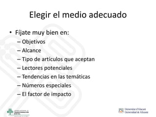 Elegir el medio adecuado
• Fíjate muy bien en:
– Objetivos
– Alcance
– Tipo de artículos que aceptan
– Lectores potenciales
– Tendencias en las temáticas
– Números especiales
– El factor de impacto
 