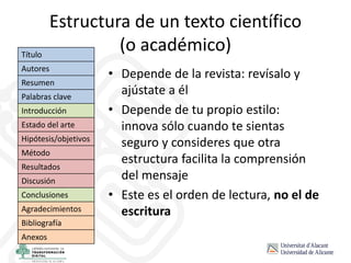 Estructura de un texto científico
(o académico)
• Depende de la revista: revísalo y
ajústate a él
• Depende de tu propio estilo:
innova sólo cuando te sientas
seguro y consideres que otra
estructura facilita la comprensión
del mensaje
• Este es el orden de lectura, no el de
escritura
Título
Autores
Resumen
Palabras clave
Introducción
Estado del arte
Hipótesis/objetivos
Método
Resultados
Discusión
Conclusiones
Agradecimientos
Bibliografía
Anexos
 