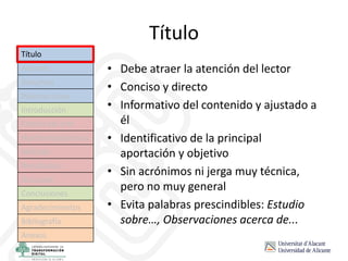 Título
• Debe atraer la atención del lector
• Conciso y directo
• Informativo del contenido y ajustado a
él
• Identificativo de la principal
aportación y objetivo
• Sin acrónimos ni jerga muy técnica,
pero no muy general
• Evita palabras prescindibles: Estudio
sobre…, Observaciones acerca de...
Título
Autores
Resumen
Palabras clave
Introducción
Estado del arte
Hipótesis/objetivos
Método
Resultados
Discusión
Conclusiones
Agradecimientos
Bibliografía
Anexos
 