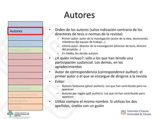 Autores
• Orden de los autores (salvo indicación contraria de los
directores de tesis o normas de la revista):
– Primer autor: autor de la investigación (autor de la idea, doctorando,
miembros del equipo de trabajo…)
– Ultimo autor: director de la investigación (director de tesis, director
del proyecto…)
– En medio, los demás autores
• ¿A quién incluyo?: sólo a los que han tenido una
participación sustancial. Los demás, en los
agradecimientos
• Autor de correspondencia (correspondence author): el
primer autor o el que se encargue de dirigirse a la revista
• Evitar:
– Autores fantasma (ghost authors): Los que han contribuido pero no
aparecen
– Autores por regalo (gift authors): Los que no han contribuido pero
aparecen
• Utiliza siempre el mismo nombre. Si utilizas los dos
apellidos, únelos con un guión
Título
Autores
Resumen
Palabras clave
Introducción
Estado del arte
Hipótesis/objetivos
Método
Resultados
Discusión
Conclusiones
Agradecimientos
Bibliografía
Anexos
 