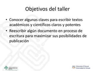 Objetivos del taller
• Conocer algunas claves para escribir textos
académicos y científicos claros y potentes
• Reescribir algún documento en proceso de
escritura para maximizar sus posibilidades de
publicación
 