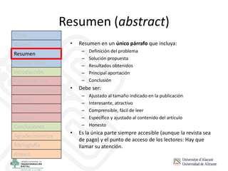 Resumen (abstract)
• Resumen en un único párrafo que incluya:
– Definición del problema
– Solución propuesta
– Resultados obtenidos
– Principal aportación
– Conclusión
• Debe ser:
– Ajustado al tamaño indicado en la publicación
– Interesante, atractivo
– Comprensible, fácil de leer
– Específico y ajustado al contenido del artículo
– Honesto
• Es la única parte siempre accesible (aunque la revista sea
de pago) y el punto de acceso de los lectores: Hay que
llamar su atención.
Título
Autores
Resumen
Palabras clave
Introducción
Estado del arte
Hipótesis/objetivos
Método
Resultados
Discusión
Conclusiones
Agradecimientos
Bibliografía
Anexos
 