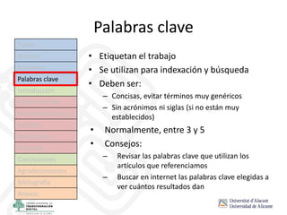 Palabras clave
• Etiquetan el trabajo
• Se utilizan para indexación y búsqueda
• Deben ser:
– Concisas, evitar términos muy genéricos
– Sin acrónimos ni siglas (si no están muy
establecidos)
• Normalmente, entre 3 y 5
• Consejos:
– Revisar las palabras clave que utilizan los
artículos que referenciamos
– Buscar en internet las palabras clave elegidas a
ver cuántos resultados dan
Título
Autores
Resumen
Palabras clave
Introducción
Estado del arte
Hipótesis/objetivos
Método
Resultados
Discusión
Conclusiones
Agradecimientos
Bibliografía
Anexos
 