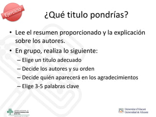 • Lee el resumen proporcionado y la explicación
sobre los autores.
• En grupo, realiza lo siguiente:
– Elige un titulo adecuado
– Decide los autores y su orden
– Decide quién aparecerá en los agradecimientos
– Elige 3-5 palabras clave
¿Qué titulo pondrías?
 