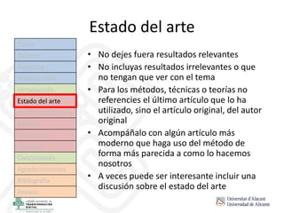 Estado del arte
• No dejes fuera resultados relevantes
• No incluyas resultados irrelevantes o que
no tengan que ver con el tema
• Para los métodos, técnicas o teorías no
referencies el último artículo que lo ha
utilizado, sino el artículo original, del autor
original
• Acompáñalo con algún artículo más
moderno que haga uso del método de
forma más parecida a como lo hacemos
nosotros
• A veces puede ser interesante incluir una
discusión sobre el estado del arte
Título
Autores
Resumen
Palabras clave
Introducción
Estado del arte
Hipótesis/objetivos
Método
Resultados
Discusión
Conclusiones
Agradecimientos
Bibliografía
Anexos
 