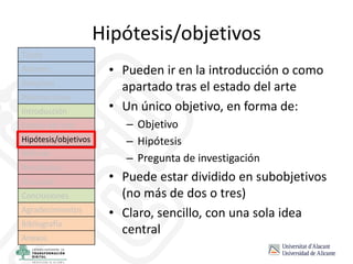 Hipótesis/objetivos
• Pueden ir en la introducción o como
apartado tras el estado del arte
• Un único objetivo, en forma de:
– Objetivo
– Hipótesis
– Pregunta de investigación
• Puede estar dividido en subobjetivos
(no más de dos o tres)
• Claro, sencillo, con una sola idea
central
Título
Autores
Resumen
Palabras clave
Introducción
Estado del arte
Hipótesis/objetivos
Método
Resultados
Discusión
Conclusiones
Agradecimientos
Bibliografía
Anexos
 