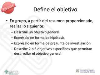 • En grupo, a partir del resumen proporcionado,
realiza lo siguiente:
– Describe un objetivo general
– Exprésalo en forma de hipótesis
– Exprésalo en forma de pregunta de investigación
– Describe 2 o 3 objetivos específicos que permitan
desarrollar el objetivo general
Define el objetivo
 