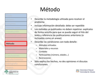 Método
• Describe la metodología utilizada para resolver el
problema
• Incluye información detallada: debe ser repetible
• Los métodos ya publicados no deben repetirse: explícalos
de forma sencilla para que se pueda seguir el hilo del
texto y referencia las publicaciones anteriores (o
inclúyelos como un anexo)
• Describe las condiciones con todo detalle:
– Métodos utilizados
– Materiales y recursos
– Contexto
– Participantes (número, edades…)
– Restricciones
• Sólo explica los hechos, no des opiniones ni discutas
conclusiones.
Título
Autores
Resumen
Palabras clave
Introducción
Estado del arte
Hipótesis/objetivos
Método
Resultados
Discusión
Conclusiones
Agradecimientos
Bibliografía
Anexos
 
