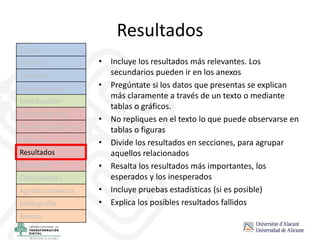 Resultados
• Incluye los resultados más relevantes. Los
secundarios pueden ir en los anexos
• Pregúntate si los datos que presentas se explican
más claramente a través de un texto o mediante
tablas o gráficos.
• No repliques en el texto lo que puede observarse en
tablas o figuras
• Divide los resultados en secciones, para agrupar
aquellos relacionados
• Resalta los resultados más importantes, los
esperados y los inesperados
• Incluye pruebas estadísticas (si es posible)
• Explica los posibles resultados fallidos
Título
Autores
Resumen
Palabras clave
Introducción
Estado del arte
Hipótesis/objetivos
Método
Resultados
Discusión
Conclusiones
Agradecimientos
Bibliografía
Anexos
 