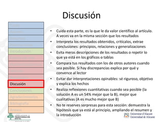 Discusión
• Cuida esta parte, es la que le da valor científico al artículo.
A veces va en la misma sección que los resultados
• Interpreta los resultados obtenidos, critícalos, extrae
conclusiones: principios, relaciones y generalizaciones
• Evita meras descripciones de los resultados o repetir lo
que ya está en los gráficos o tablas
• Compara tus resultados con los de otros autores cuando
sea posible. Si hay discrepancias explica por qué y
convence al lector
• Evitar dar interpretaciones opinables: sé riguroso, objetivo
y explica los hechos
• Realiza reflexiones cuantitativas cuando sea posible (la
solución A es un 54% mejor que la B), mejor que
cualitativas (A es mucho mejor que B)
• No te reserves sorpresas para esta sección: demuestra la
hipótesis que ya está al principio, ampliando el resumen y
la introducción
Título
Autores
Resumen
Palabras clave
Introducción
Estado del arte
Hipótesis/objetivos
Método
Resultados
Discusión
Conclusiones
Agradecimientos
Bibliografía
Anexos
 