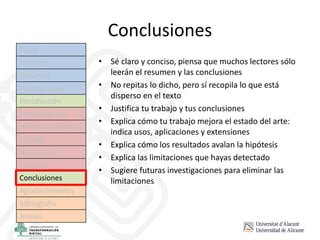 Conclusiones
• Sé claro y conciso, piensa que muchos lectores sólo
leerán el resumen y las conclusiones
• No repitas lo dicho, pero sí recopila lo que está
disperso en el texto
• Justifica tu trabajo y tus conclusiones
• Explica cómo tu trabajo mejora el estado del arte:
indica usos, aplicaciones y extensiones
• Explica cómo los resultados avalan la hipótesis
• Explica las limitaciones que hayas detectado
• Sugiere futuras investigaciones para eliminar las
limitaciones
Título
Autores
Resumen
Palabras clave
Introducción
Estado del arte
Hipótesis/objetivos
Método
Resultados
Discusión
Conclusiones
Agradecimientos
Bibliografía
Anexos
 