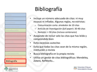 Bibliografía
• Incluye un número adecuado de citas: ni muy
escasas ni infladas. Algunas reglas, no estrictas:
– Comunicación corta: alrededor de 10 citas
– Artículo de investigación (full paper): 30-40 citas
– Revisión: > 50 citas (incluso centenares)
• Asegúrate de incluir solo las citas que has leído y
comprendido bien
• Evita excesivas autocitas
• Evita que todas las citas sean de la misma región,
institución o revista
• Busca bibliografía en la propia revista
• Utiliza un gestor de citas bibliográficas: Mendeley,
Zotero, RefWorks…
Título
Autores
Resumen
Palabras clave
Introducción
Estado del arte
Hipótesis/objetivos
Método
Resultados
Discusión
Conclusiones
Agradecimientos
Bibliografía
Anexos
 