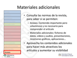 Materiales adicionales
• Consulta las normas de la revista,
para saber si se permiten:
– Anexos: Contenido importante pero
voluminoso y no necesario para
comprender el artículo
– Materiales adicionales: ficheros de
datos, videos y audios, presentaciones,
resúmenes gráficos, aplicaciones…
• Aprovecha los contenidos adicionales
para hacer más atractivos los
artículos y aumentar su visibilidad
Título
Autores
Resumen
Palabras clave
Introducción
Estado del arte
Hipótesis/objetivos
Método
Resultados
Discusión
Conclusiones
Agradecimientos
Bibliografía
Anexos
 