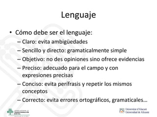 Lenguaje
• Cómo debe ser el lenguaje:
– Claro: evita ambigüedades
– Sencillo y directo: gramaticalmente simple
– Objetivo: no des opiniones sino ofrece evidencias
– Preciso: adecuado para el campo y con
expresiones precisas
– Conciso: evita perífrasis y repetir los mismos
conceptos
– Correcto: evita errores ortográficos, gramaticales…
 
