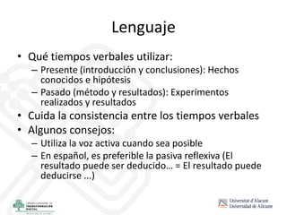 Lenguaje
• Qué tiempos verbales utilizar:
– Presente (introducción y conclusiones): Hechos
conocidos e hipótesis
– Pasado (método y resultados): Experimentos
realizados y resultados
• Cuida la consistencia entre los tiempos verbales
• Algunos consejos:
– Utiliza la voz activa cuando sea posible
– En español, es preferible la pasiva reflexiva (El
resultado puede ser deducido… = El resultado puede
deducirse ...)
 