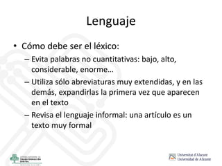 Lenguaje
• Cómo debe ser el léxico:
– Evita palabras no cuantitativas: bajo, alto,
considerable, enorme…
– Utiliza sólo abreviaturas muy extendidas, y en las
demás, expandirlas la primera vez que aparecen
en el texto
– Revisa el lenguaje informal: una artículo es un
texto muy formal
 